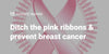 Ditch the pink ribbons & prevent breast cancer